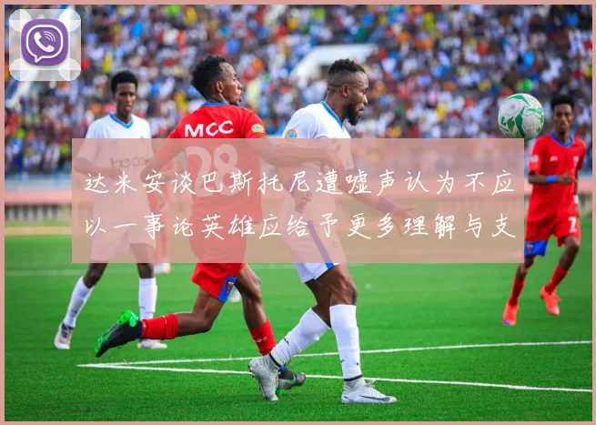 达米安谈巴斯托尼遭嘘声认为不应以一事论英雄应给予更多理解与支持