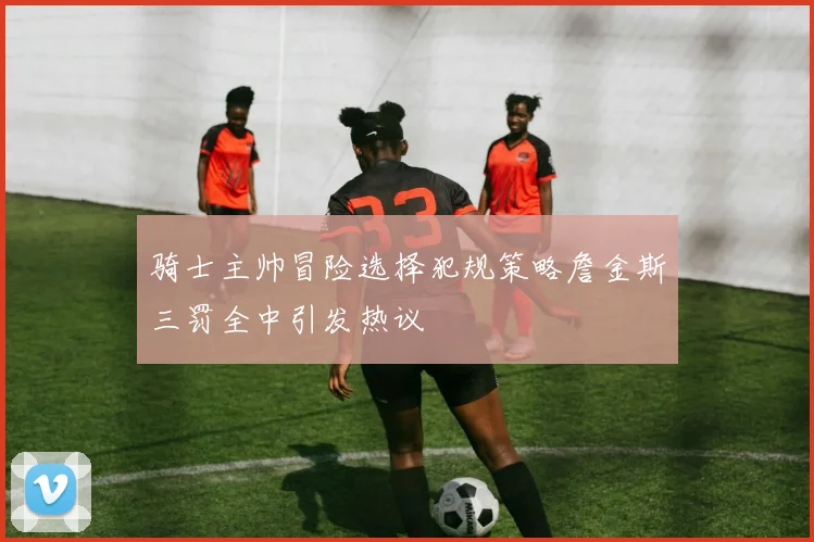 骑士主帅冒险选择犯规策略詹金斯三罚全中引发热议