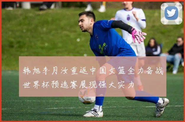 韩旭李月汝重返中国女篮全力备战世界杯预选赛展现强大实力