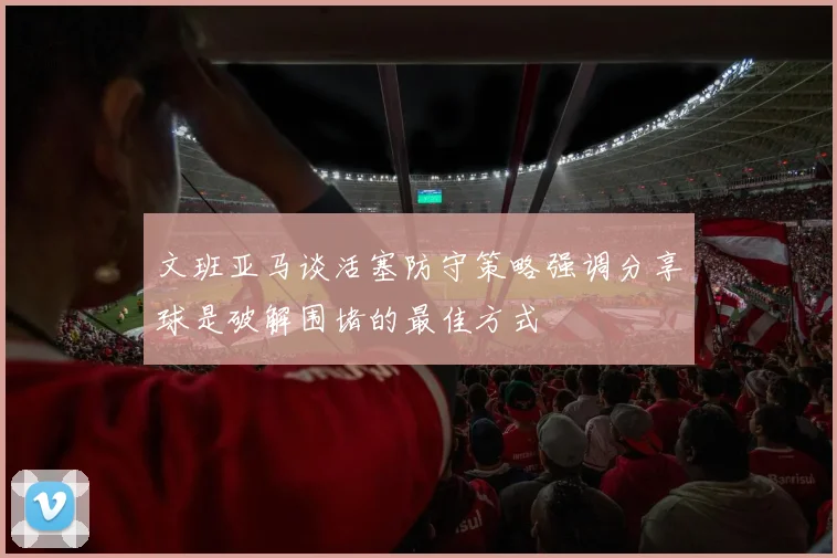 文班亚马谈活塞防守策略强调分享球是破解围堵的最佳方式