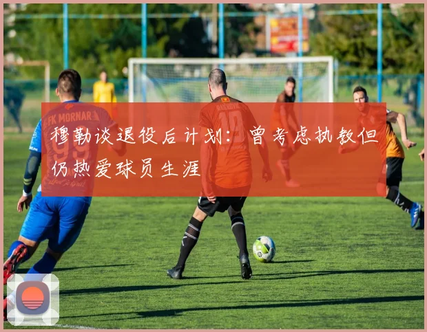 穆勒谈退役后计划：曾考虑执教但仍热爱球员生涯