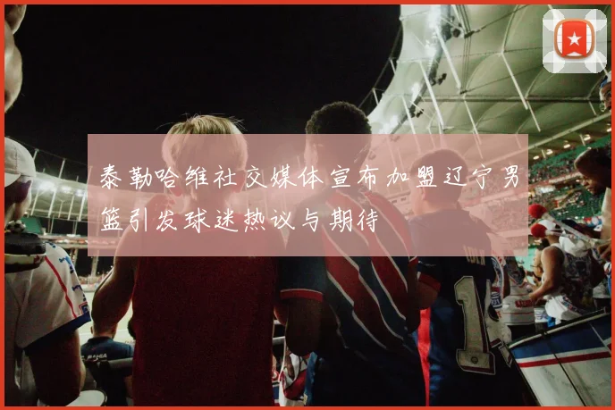泰勒哈维社交媒体宣布加盟辽宁男篮引发球迷热议与期待