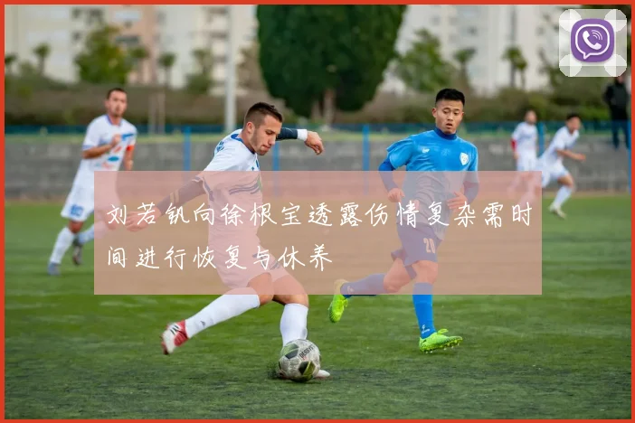 刘若钒向徐根宝透露伤情复杂需时间进行恢复与休养