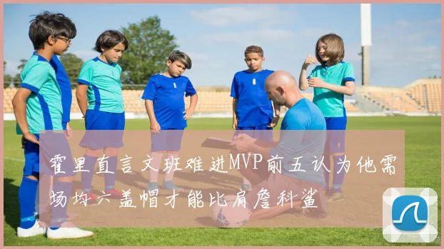 霍里直言文班难进MVP前五认为他需场均六盖帽才能比肩詹科鲨