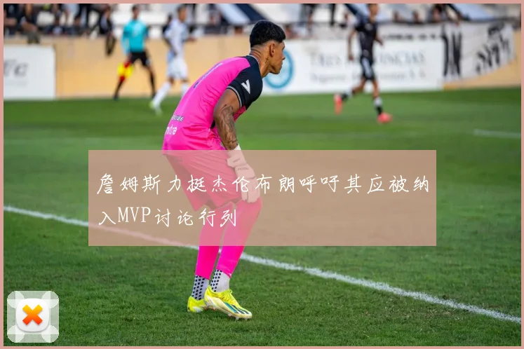 詹姆斯力挺杰伦布朗呼吁其应被纳入MVP讨论行列