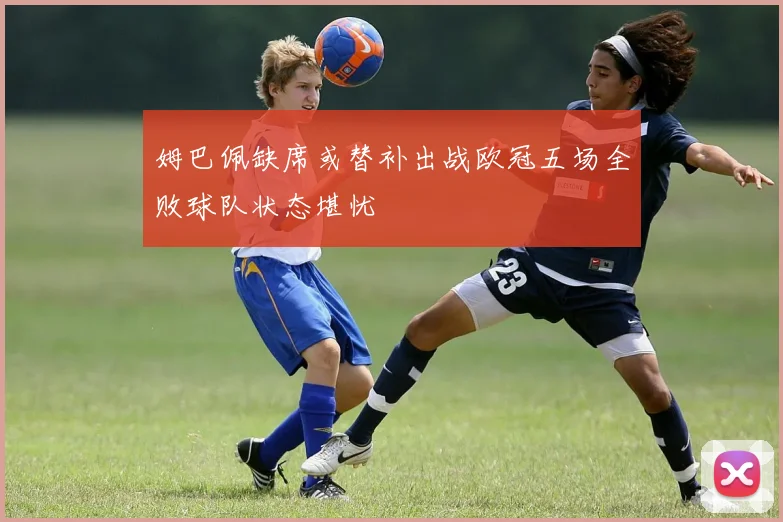 姆巴佩缺席或替补出战欧冠五场全败球队状态堪忧