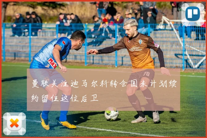 曼联关注迪马尔科转会国米计划续约留住这位后卫