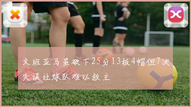 文班亚马虽砍下25分13板4帽但7次失误让球队难以救主