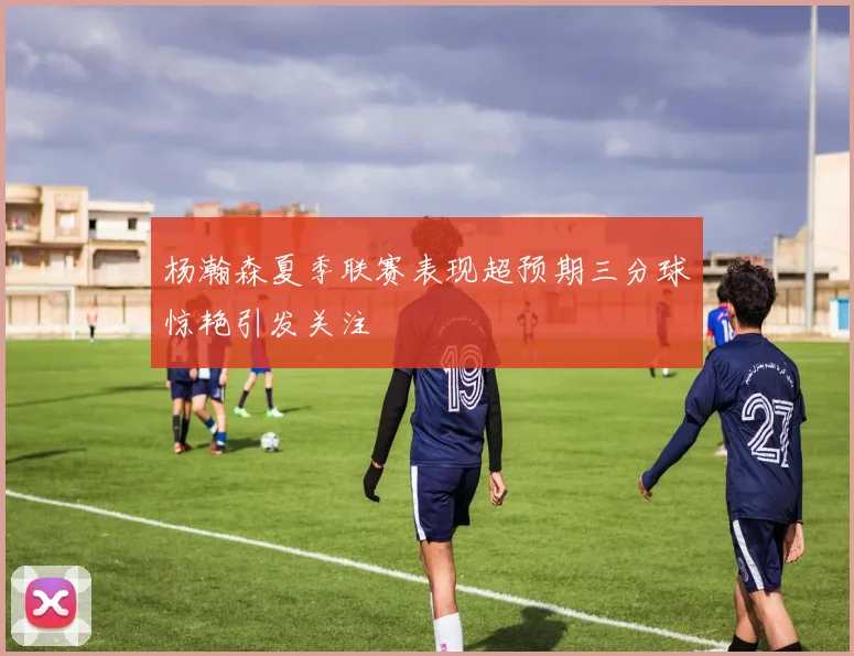 杨瀚森夏季联赛表现超预期三分球惊艳引发关注