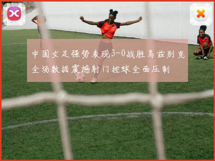 中国女足强势表现3-0战胜乌兹别克全场数据震撼射门控球全面压制