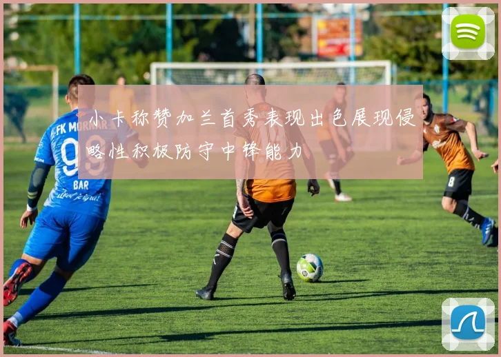 小卡称赞加兰首秀表现出色展现侵略性积极防守中锋能力
