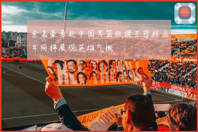 余嘉豪勇赴中国男篮救援王哲林当年同样展现英雄气概
