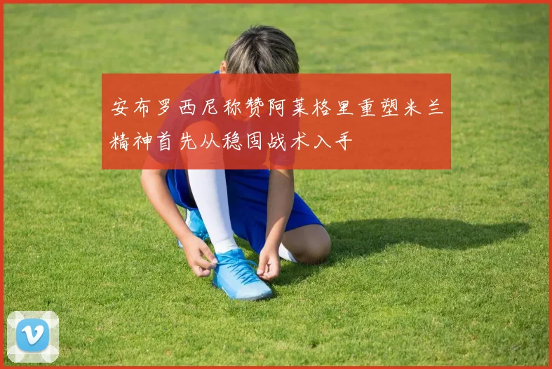 安布罗西尼称赞阿莱格里重塑米兰精神首先从稳固战术入手